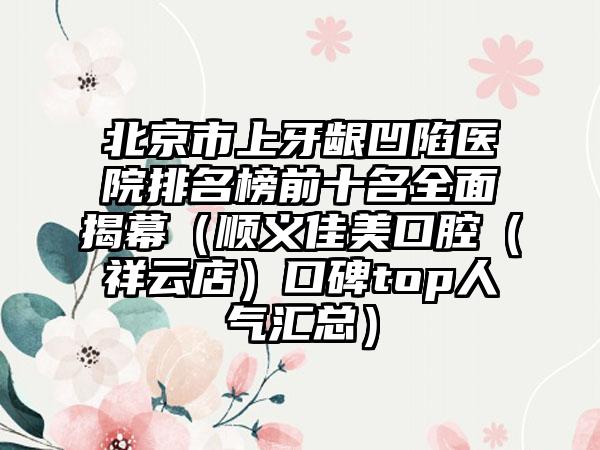 北京市上牙龈凹陷医院排名榜前十名全面揭幕（顺义佳美口腔（祥云店）口碑top人气汇总）