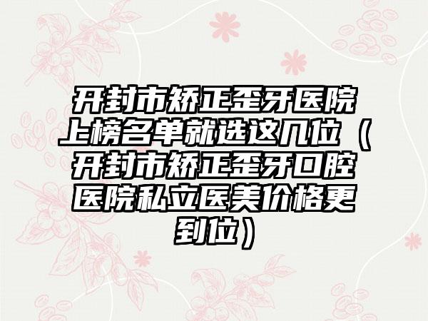 开封市矫正歪牙医院上榜名单就选这几位（开封市矫正歪牙口腔医院私立医美价格更到位）