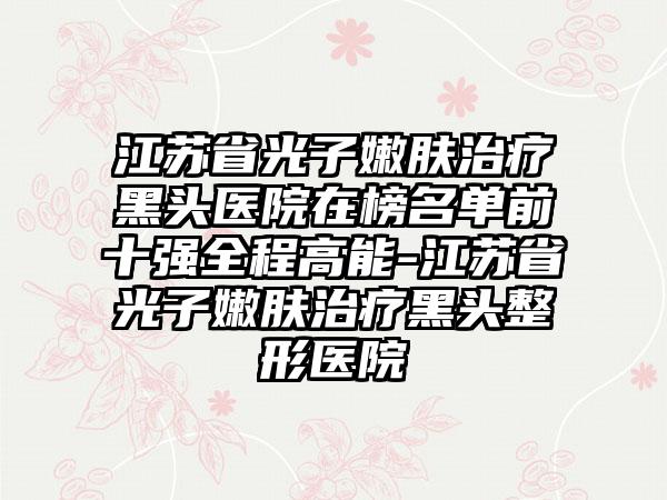 江苏省光子嫩肤治疗黑头医院在榜名单前十强全程高能-江苏省光子嫩肤治疗黑头整形医院