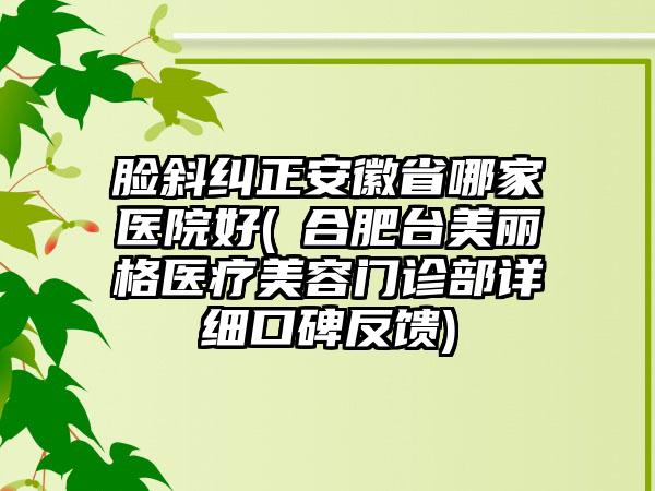 脸斜纠正安徽省哪家医院好(​合肥台美丽格医疗美容门诊部详细口碑反馈)