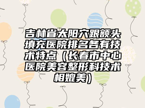 吉林省太阳穴跟额头填充医院排名各有技术特点（长春市中心医院美容整形科技术相媲美）