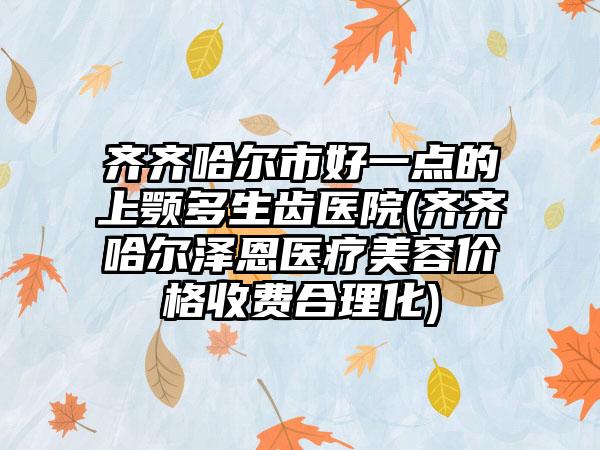 齐齐哈尔市好一点的上颚多生齿医院(齐齐哈尔泽恩医疗美容价格收费合理化)