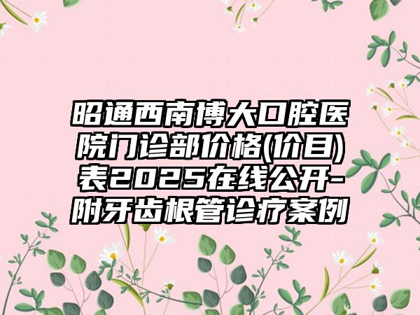 昭通西南博大口腔医院门诊部价格(价目)表2025在线公开-附牙齿根管诊疗案例