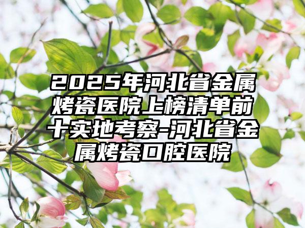 2025年河北省金属烤瓷医院上榜清单前十实地考察-河北省金属烤瓷口腔医院