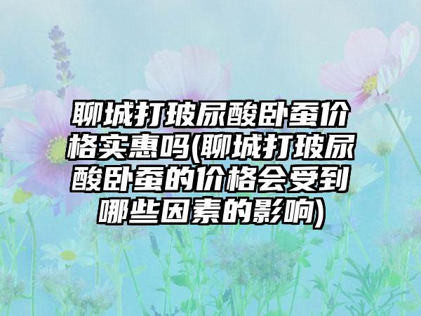 聊城打玻尿酸卧蚕价格实惠吗(聊城打玻尿酸卧蚕的价格会受到哪些因素的影响)