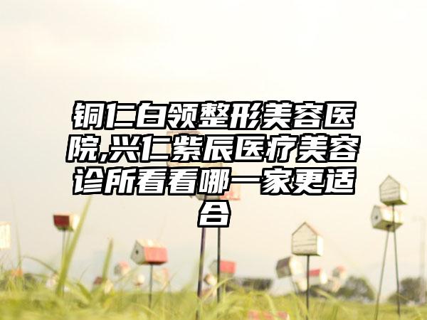 铜仁白领整形美容医院,兴仁紫辰医疗美容诊所看看哪一家更适合