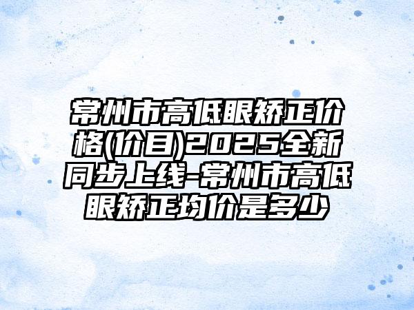 常州市高低眼矫正价格(价目)2025全新同步上线-常州市高低眼矫正均价是多少