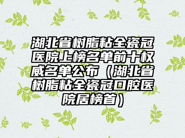 湖北省树脂粘全瓷冠医院上榜名单前十权威名单公布（湖北省树脂粘全瓷冠口腔医院居榜首）