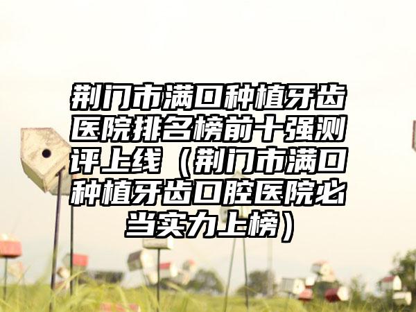 荆门市满口种植牙齿医院排名榜前十强测评上线（荆门市满口种植牙齿口腔医院必当实力上榜）