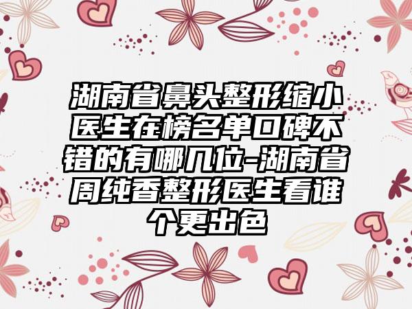 湖南省鼻头整形缩小医生在榜名单口碑不错的有哪几位-湖南省周纯香整形医生看谁个更出色