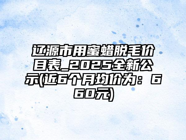 辽源市用蜜蜡脱毛价目表_2025全新公示(近6个月均价为：660元)