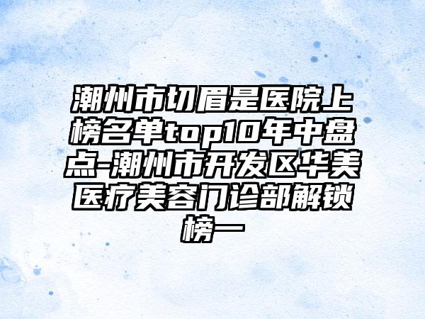 潮州市切眉是医院上榜名单top10年中盘点-潮州市开发区华美医疗美容门诊部解锁榜一