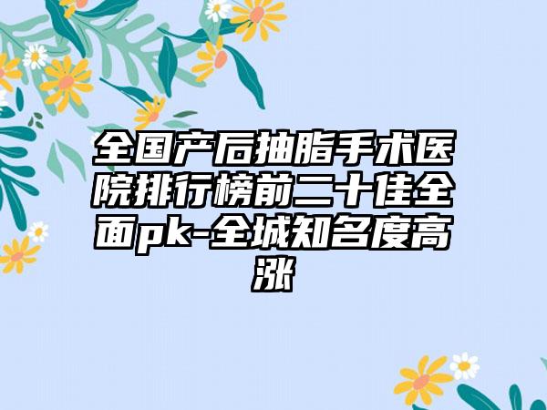 全国产后抽脂手术医院排行榜前二十佳全面pk-全城知名度高涨