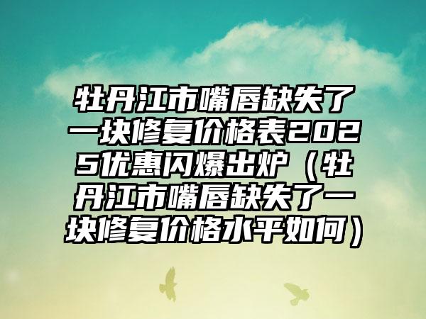 牡丹江市嘴唇缺失了一块修复价格表2025优惠闪爆出炉（牡丹江市嘴唇缺失了一块修复价格水平如何）