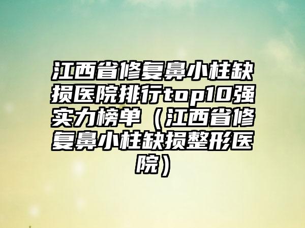 江西省修复鼻小柱缺损医院排行top10强实力榜单（江西省修复鼻小柱缺损整形医院）