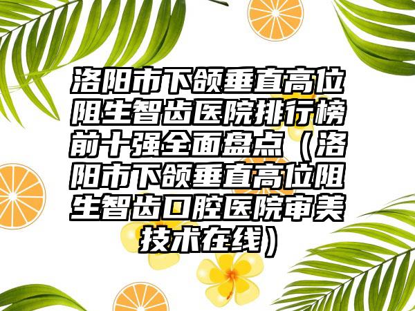 洛阳市下颌垂直高位阻生智齿医院排行榜前十强全面盘点（洛阳市下颌垂直高位阻生智齿口腔医院审美技术在线）