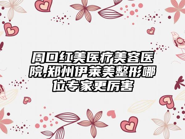 周口红美医疗美容医院,郑州伊莱美整形哪位专家更厉害