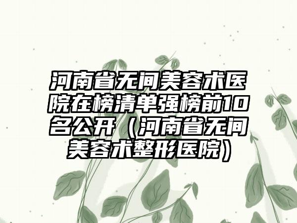 河南省无间美容术医院在榜清单强榜前10名公开（河南省无间美容术整形医院）