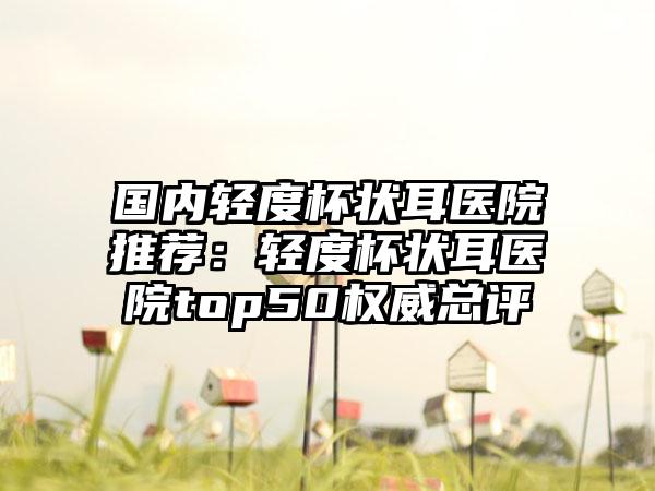 国内轻度杯状耳医院推荐：轻度杯状耳医院top50权威总评