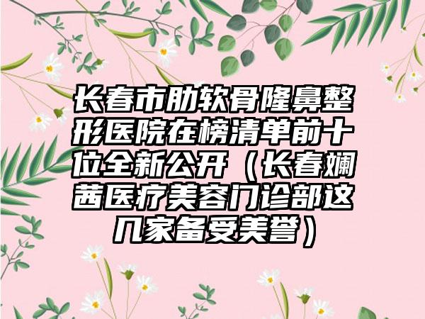 长春市肋软骨隆鼻整形医院在榜清单前十位全新公开（长春斓茜医疗美容门诊部这几家备受美誉）