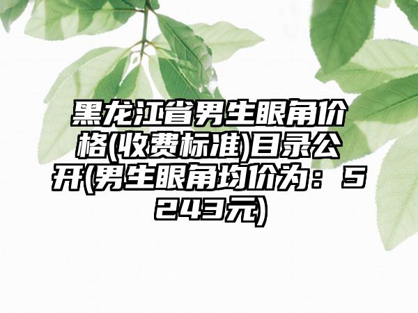 黑龙江省男生眼角价格(收费标准)目录公开(男生眼角均价为：5243元)