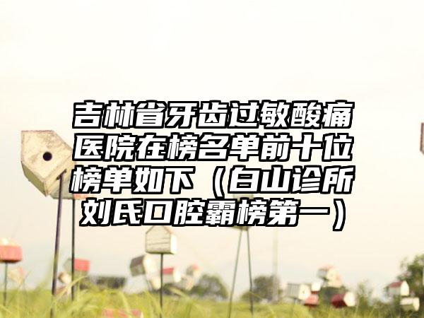 吉林省牙齿过敏酸痛医院在榜名单前十位榜单如下（白山诊所刘氏口腔霸榜第一）