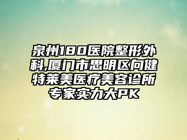 泉州180医院整形外科,厦门市思明区向健特莱美医疗美容诊所专家实力大PK