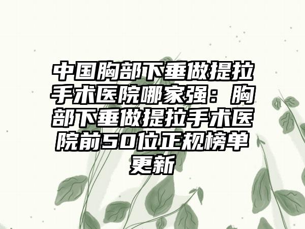 中国胸部下垂做提拉手术医院哪家强：胸部下垂做提拉手术医院前50位正规榜单更新