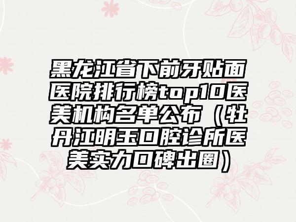 黑龙江省下前牙贴面医院排行榜top10医美机构名单公布（牡丹江明玉口腔诊所医美实力口碑出圈）