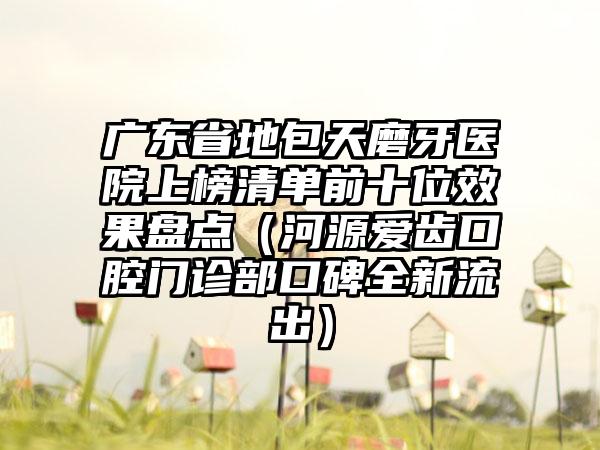 广东省地包天磨牙医院上榜清单前十位效果盘点（河源爱齿口腔门诊部口碑全新流出）