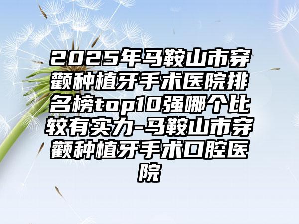 2025年马鞍山市穿颧种植牙手术医院排名榜top10强哪个比较有实力-马鞍山市穿颧种植牙手术口腔医院