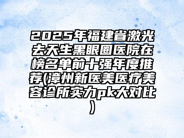 2025年福建省激光去天生黑眼圈医院在榜名单前十强年度推荐(漳州新医美医疗美容诊所实力pk大对比)