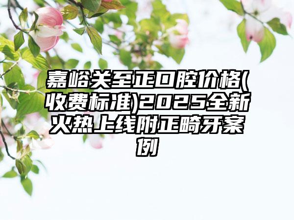 嘉峪关至正口腔价格(收费标准)2025全新火热上线附正畸牙案例