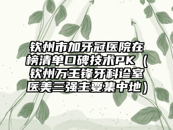 钦州市加牙冠医院在榜清单口碑技术PK（钦州万王锋牙科诊室医美三强主要集中地）