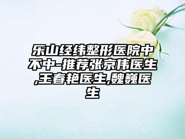 乐山经纬整形医院中不中-推荐张京伟医生,王春艳医生,魏巍医生