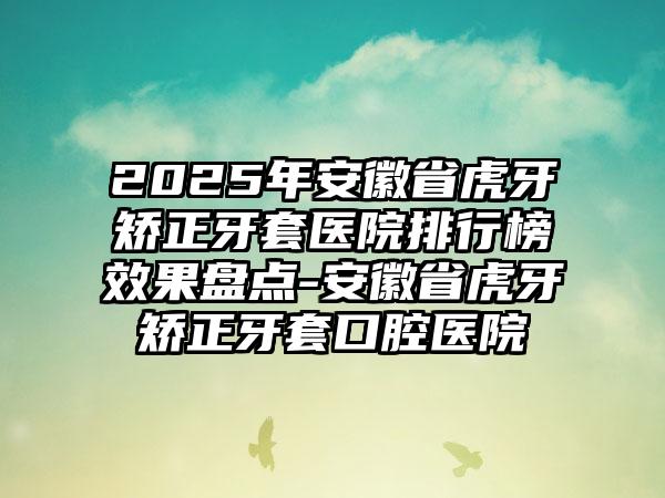 2025年安徽省虎牙矫正牙套医院排行榜效果盘点-安徽省虎牙矫正牙套口腔医院