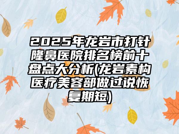 2025年龙岩市打针隆鼻医院排名榜前十盘点大分析(龙岩素构医疗美容部做过说恢复期短)