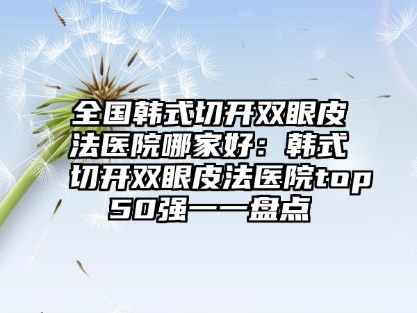 全国韩式切开双眼皮法医院哪家好：韩式切开双眼皮法医院top50强一一盘点