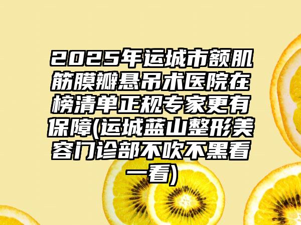 2025年运城市额肌筋膜瓣悬吊术医院在榜清单正规专家更有保障(运城蓝山整形美容门诊部不吹不黑看一看)