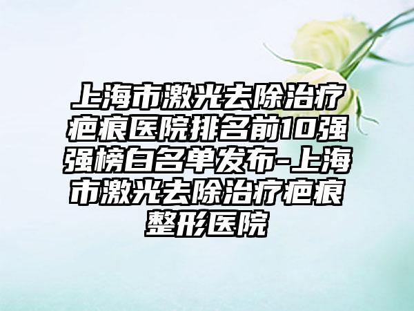 上海市激光去除治疗疤痕医院排名前10强强榜白名单发布-上海市激光去除治疗疤痕整形医院