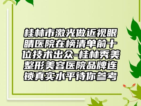 桂林市激光做近视眼睛医院在榜清单前十位技术出众-桂林秀美整形美容医院品牌连锁真实水平待你参考