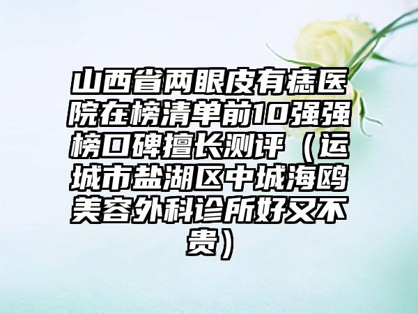 山西省两眼皮有痣医院在榜清单前10强强榜口碑擅长测评（运城市盐湖区中城海鸥美容外科诊所好又不贵）