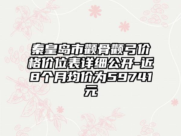 秦皇岛市颧骨颧弓价格价位表详细公开-近8个月均价为59741元