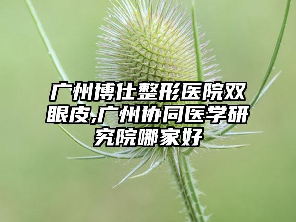 广州博仕整形医院双眼皮,广州协同医学研究院哪家好