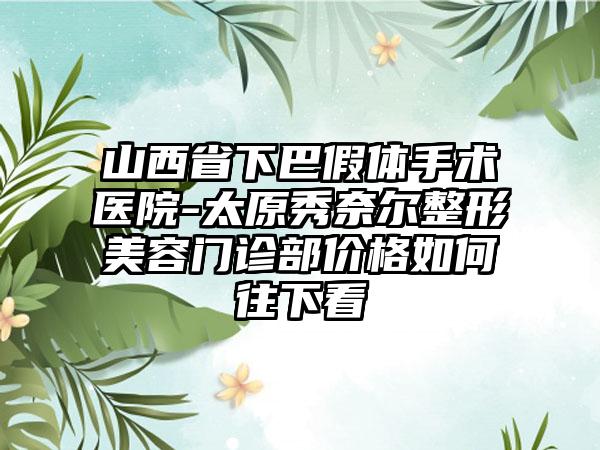 山西省下巴假体手术医院-太原秀奈尔整形美容门诊部价格如何往下看