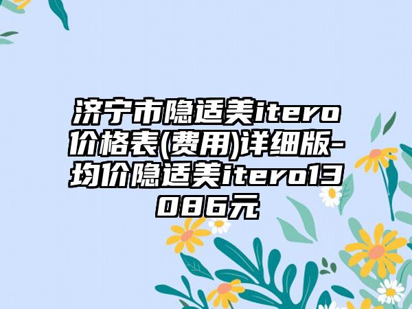 济宁市隐适美itero价格表(费用)详细版-均价隐适美itero13086元