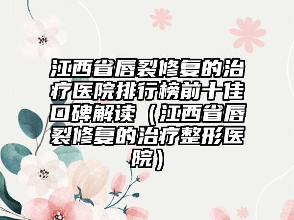 江西省唇裂修复的治疗医院排行榜前十佳口碑解读（江西省唇裂修复的治疗整形医院）