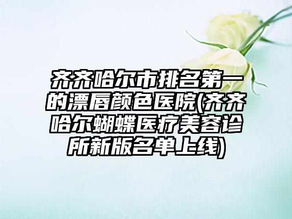 齐齐哈尔市排名第一的漂唇颜色医院(齐齐哈尔蝴蝶医疗美容诊所新版名单上线)