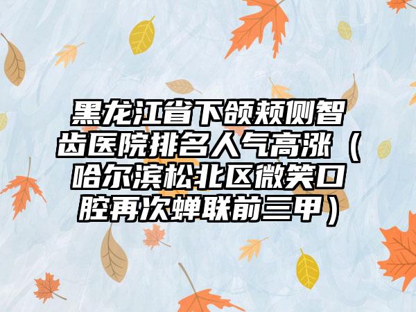 黑龙江省下颌颊侧智齿医院排名人气高涨（哈尔滨松北区微笑口腔再次蝉联前三甲）