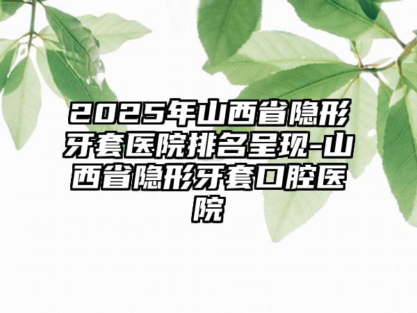 2025年山西省隐形牙套医院排名呈现-山西省隐形牙套口腔医院